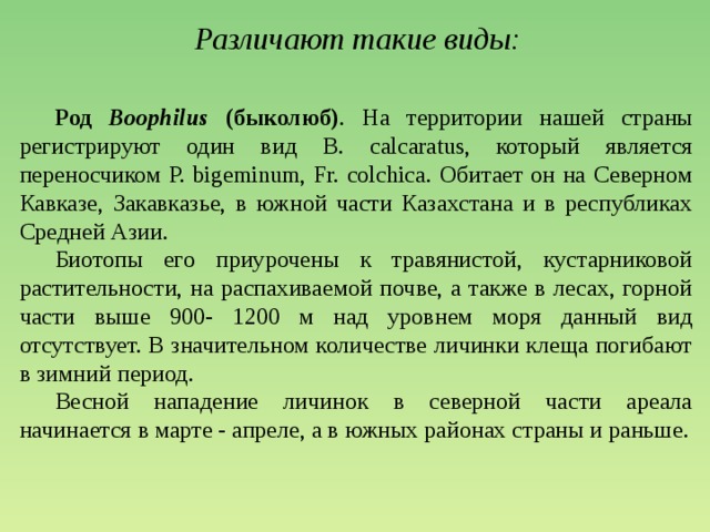 Различают такие виды:  Род Boophilus (быколюб) . На территории нашей страны регистрируют один вид В. calcaratus, который является переносчиком P. bigeminum, Fr. colchica. Обитает он на Северном Кавказе, Закавказье, в южной части Казахстана и в республиках Средней Азии.  Биотопы его приурочены к травянистой, кустарниковой растительности, на распахиваемой почве, а также в лесах, горной части выше 900- 1200 м над уровнем моря данный вид отсутствует. В значительном количестве личинки клеща погибают в зимний период.  Весной нападение личинок в северной части ареала начинается в марте - апреле, а в южных районах страны и раньше.   