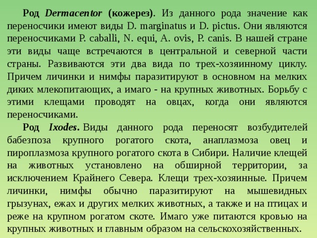  Род Dermacentor (кожерез) . Из данного рода значение как переносчики имеют виды D. marginatus и D. pictus. Они являются переносчиками P. caballi, N. equi, A. ovis, P. canis. В нашей стране эти виды чаще встречаются в центральной и северной части страны. Развиваются эти два вида по трех-хозяинному циклу. Причем личинки и нимфы паразитируют в основном на мелких диких млекопитающих, а имаго - на крупных животных. Борьбу с этими клещами проводят на овцах, когда они являются переносчиками.    Род Ixodes.  Виды данного рода переносят возбудителей бабезпоза крупного рогатого скота, анаплазмоза овец и пироплазмоза крупного рогатого скота в Сибири. Наличие клещей на животных установлено на обширной территории, за исключением Крайнего Севера. Клещи трех-хозяинные. Причем личинки, нимфы обычно паразитируют на мышевидных грызунах, ежах и других мелких животных, а также и на птицах и реже на крупном рогатом скоте. Имаго уже питаются кровью на крупных животных и главным образом на сельскохозяйственных. 