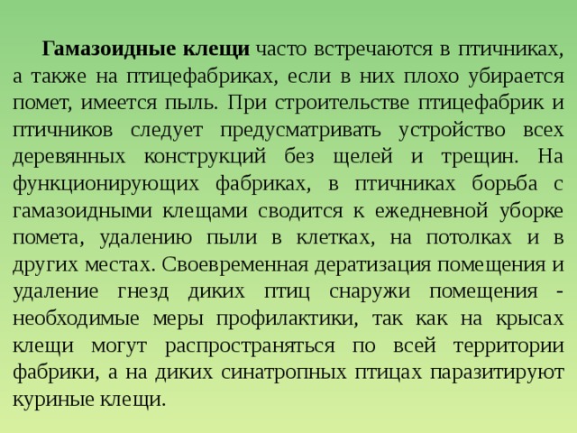  Гамазоидные клещи  часто встречаются в птичниках, а также на птицефабриках, если в них плохо убирается помет, имеется пыль. При строительстве птицефабрик и птичников следует предусматривать устройство всех деревянных конструкций без щелей и трещин. На функционирующих фабриках, в птичниках борьба с гамазоидными клещами сводится к ежедневной уборке помета, удалению пыли в клетках, на потолках и в других местах. Своевременная дератизация помещения и удаление гнезд диких птиц снаружи помещения - необходимые меры профилактики, так как на крысах клещи могут распространяться по всей территории фабрики, а на диких синатропных птицах паразитируют куриные клещи. 