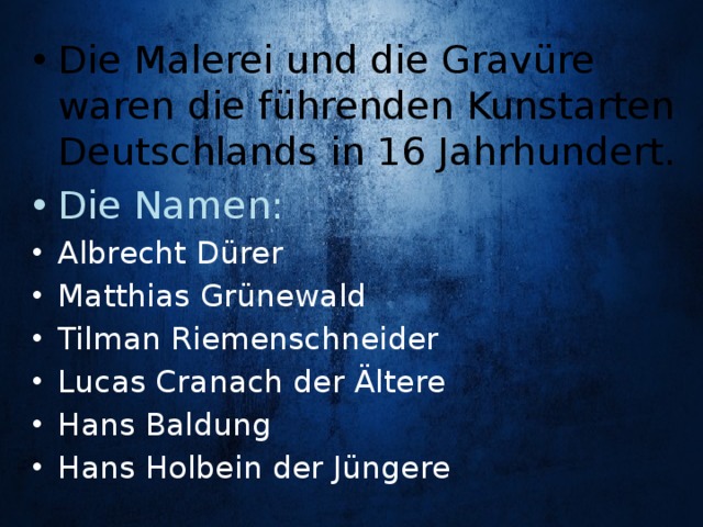 Die Malerei und die Gravüre waren die führenden Kunstarten Deutschlands in 16 Jahrhundert. Die Namen: Albrecht Dürer Matthias Grünewald Tilman Riemenschneider Lucas Cranach der Ältere Hans Baldung Hans Holbein der Jüngere 