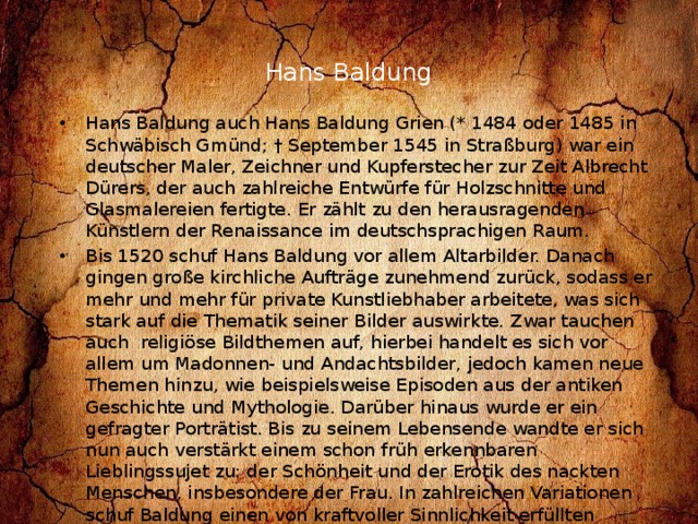 Hans Baldung   Hans Baldung auch Hans Baldung Grien (* 1484 oder 1485 in Schwäbisch Gmünd; † September 1545 in Straßburg) war ein deutscher Maler, Zeichner und Kupferstecher zur Zeit Albrecht Dürers, der auch zahlreiche Entwürfe für Holzschnitte und Glasmalereien fertigte. Er zählt zu den herausragenden Künstlern der Renaissance im deutschsprachigen Raum. Bis 1520 schuf Hans Baldung vor allem Altarbilder. Danach gingen große kirchliche Aufträge zunehmend zurück, sodass er mehr und mehr für private Kunstliebhaber arbeitete, was sich stark auf die Thematik seiner Bilder auswirkte. Zwar tauchen auch religiöse Bildthemen auf, hierbei handelt es sich vor allem um Madonnen- und Andachtsbilder, jedoch kamen neue Themen hinzu, wie beispielsweise Episoden aus der antiken Geschichte und Mythologie. Darüber hinaus wurde er ein gefragter Porträtist. Bis zu seinem Lebensende wandte er sich nun auch verstärkt einem schon früh erkennbaren Lieblingssujet zu: der Schönheit und der Erotik des nackten Menschen, insbesondere der Frau. In zahlreichen Variationen schuf Baldung einen von kraftvoller Sinnlichkeit erfüllten Schönheitskult, für den es in Deutschland kaum Vorgänger gab. Die Frau wird dargestellt als Eva, als antike Göttin, als Hexe oder als Verführerin. 