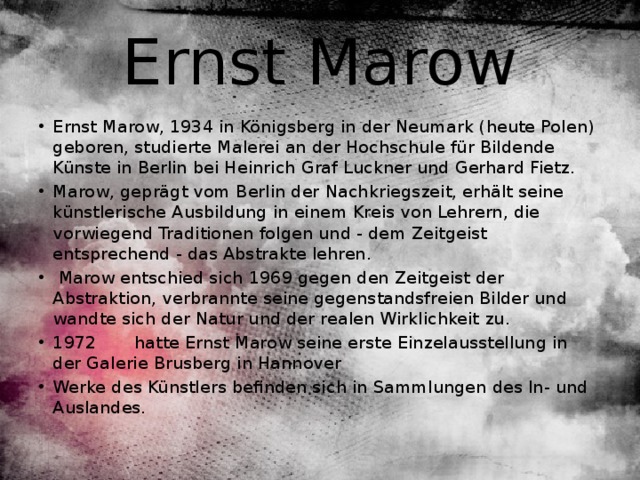 Ernst Marow Ernst Marow, 1934 in Königsberg in der Neumark (heute Polen) geboren, studierte Malerei an der Hochschule für Bildende Künste in Berlin bei Heinrich Graf Luckner und Gerhard Fietz. Marow, geprägt vom Berlin der Nachkriegszeit, erhält seine künstlerische Ausbildung in einem Kreis von Lehrern, die vorwiegend Traditionen folgen und - dem Zeitgeist entsprechend - das Abstrakte lehren.  Marow entschied sich 1969 gegen den Zeitgeist der Abstraktion, verbrannte seine gegenstandsfreien Bilder und wandte sich der Natur und der realen Wirklichkeit zu. 1972 hatte Ernst Marow seine erste Einzelausstellung in der Galerie Brusberg in Hannover Werke des Künstlers befinden sich in Sammlungen des In- und Auslandes. 