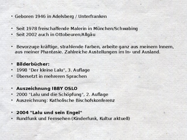 Geboren 1946 in Adelsberg / Unterfranken  Seit 1978 freischaffende Malerin in München/Schwabing  Seit 2002 auch in Ottobeuren/Allgäu  Bevorzuge kräftige, strahlende Farben, arbeite ganz aus meinem Innern, aus meiner Phantasie. Zahlreiche Austellungen im In- und Ausland.  Bilderbücher:  1998 