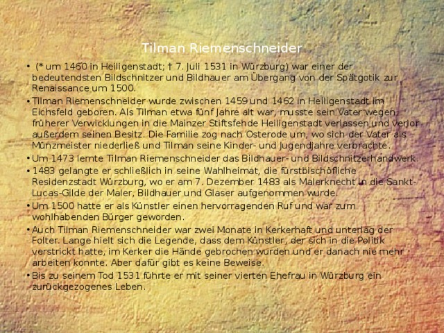 Tilman Riemenschneider    (* um 1460 in Heiligenstadt; † 7. Juli 1531 in Würzburg) war einer der bedeutendsten Bildschnitzer und Bildhauer am Übergang von der Spätgotik zur Renaissance um 1500. Tilman Riemenschneider wurde zwischen 1459 und 1462 in Heiligenstadt im Eichsfeld geboren. Als Tilman etwa fünf Jahre alt war, musste sein Vater wegen früherer Verwicklungen in die Mainzer Stiftsfehde Heiligenstadt verlassen und verlor außerdem seinen Besitz. Die Familie zog nach Osterode um, wo sich der Vater als Münzmeister niederließ und Tilman seine Kinder- und Jugendjahre verbrachte. Um 1473 lernte Tilman Riemenschneider das Bildhauer- und Bildschnitzerhandwerk. 1483 gelangte er schließlich in seine Wahlheimat, die fürstbischöfliche Residenzstadt Würzburg, wo er am 7. Dezember 1483 als Malerknecht in die Sankt-Lucas-Gilde der Maler, Bildhauer und Glaser aufgenommen wurde. Um 1500 hatte er als Künstler einen hervorragenden Ruf und war zum wohlhabenden Bürger geworden. Auch Tilman Riemenschneider war zwei Monate in Kerkerhaft und unterlag der Folter. Lange hielt sich die Legende, dass dem Künstler, der sich in die Politik verstrickt hatte, im Kerker die Hände gebrochen wurden und er danach nie mehr arbeiten konnte. Aber dafür gibt es keine Beweise. Bis zu seinem Tod 1531 führte er mit seiner vierten Ehefrau in Würzburg ein zurückgezogenes Leben. 