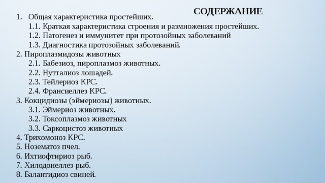 СОДЕРЖАНИЕ Общая характеристика простейших.  1.1. Краткая характеристика строения и размножения простейших.  1.2. Патогенез и иммунитет при протозойных заболеваний  1.3. Диагностика протозойных заболеваний. 2. Пироплазмидозы животных  2.1. Бабезиоз, пироплазмоз животных.  2.2. Нутталиоз лошадей.  2.3. Тейлериоз КРС.  2.4. Франсиеллез КРС. 3. Кокцидиозы (эймериозы) животных.  3.1. Эймериоз животных.  3.2. Токсоплазмоз животных  3.3. Саркоцистоз животных 4. Трихомоноз КРС. 5. Нозематоз пчел. 6. Ихтиофтириоз рыб. 7. Хилодонеллез рыб. 8. Балантидиоз свиней. 