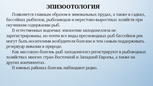 ЭПИЗООТОЛОГИЯ  Появляется главным образом в зимовальных прудах, а также в садках, бассейнах рыбхозов, рыбозаводов и нерестово-выростных хозяйств при скученном содержании рыб.  В естественных водоемах эпизоотии хилодонеллеза не зарегистрированы, но почти все виды пресноводных рыб бассейнов рек могут быть носителями возбудителя болезни и тем самым поддерживать резервуар инвазии в природе.  Как массовую болезнь рыб хилодонеллез регистрируют в рыбоводных хозяйствах многих стран Восточной и Западной Европы, а также на других континентах.  В южных районах болезнь наблюдают редко. 