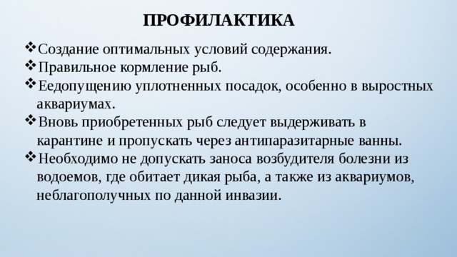 ПРОФИЛАКТИКА Создание оптимальных условий содержания. Правильное кормление рыб. Еедопущению уплотненных посадок, особенно в выростных аквариумах. Вновь приобретенных рыб следует выдерживать в карантине и пропускать через антипаразитарные ванны. Необходимо не допускать заноса возбудителя болезни из водоемов, где обитает дикая рыба, а также из аквариумов, неблагополучных по данной инвазии. 