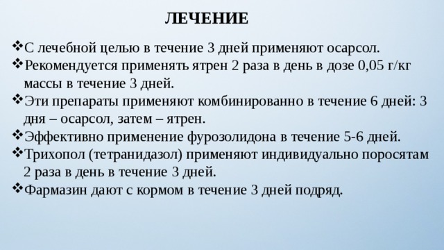 ЛЕЧЕНИЕ С лечебной целью в течение 3 дней применяют осарсол. Рекомендуется применять ятрен 2 раза в день в дозе 0,05 г/кг массы в течение 3 дней. Эти препараты применяют комбинированно в течение 6 дней: 3 дня – осарсол, затем – ятрен. Эффективно применение фурозолидона в течение 5-6 дней. Трихопол (тетранидазол) применяют индивидуально поросятам 2 раза в день в течение 3 дней. Фармазин дают с кормом в течение 3 дней подряд. 