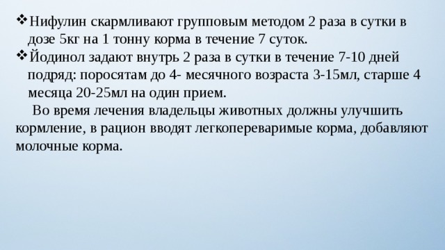 Нифулин скармливают групповым методом 2 раза в сутки в дозе 5кг на 1 тонну корма в течение 7 суток. Йодинол задают внутрь 2 раза в сутки в течение 7-10 дней подряд: поросятам до 4- месячного возраста 3-15мл, старше 4 месяца 20-25мл на один прием.  Во время лечения владельцы животных должны улучшить кормление, в рацион вводят легкопереваримые корма, добавляют молочные корма. 