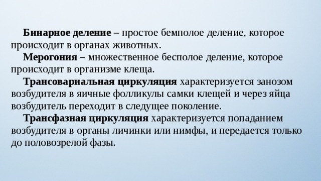  Бинарное деление – простое бемполое деление, которое происходит в органах животных.  Мерогония – множественное бесполое деление, которое происходит в организме клеща.  Трансовариальная циркуляция характеризуется занозом возбудителя в яичные фолликулы самки клещей и через яйца возбудитель переходит в следущее поколение.  Трансфазная циркуляция характеризуется попаданием возбудителя в органы личинки или нимфы, и передается только до половозрелой фазы. 