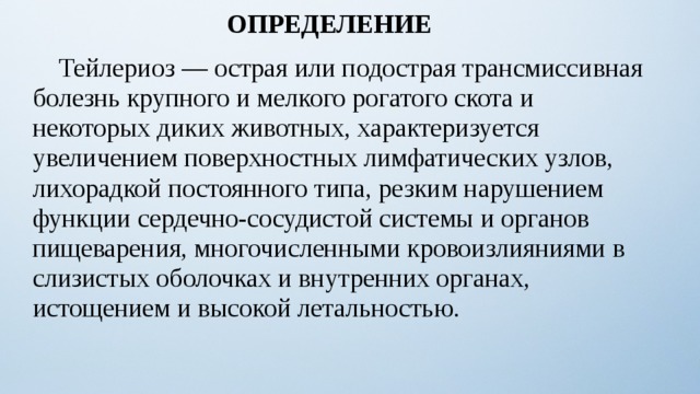 ОПРЕДЕЛЕНИЕ  Тейлериоз — острая или подострая трансмиссивная болезнь крупного и мелкого рогатого скота и некоторых диких животных, характеризуется увеличением поверхностных лимфатических узлов, лихорадкой постоянного типа, резким нарушением функции сердечно-сосудистой системы и органов пищеварения, многочисленными кровоизлияниями в слизистых оболочках и внутренних органах, истощением и высокой летальностью. 8 