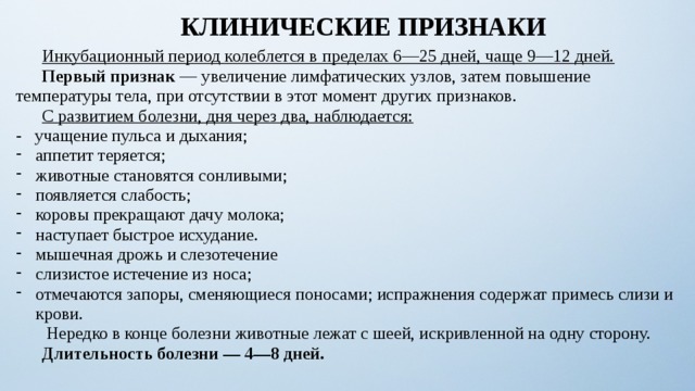 КЛИНИЧЕСКИЕ ПРИЗНАКИ  Инкубационный период колеблется в пределах 6—25 дней, чаще 9—12 дней.  Первый признак — увеличение лимфатических узлов, затем повышение температуры тела, при отсутствии в этот момент других признаков.  С развитием болезни, дня через два, наблюдается: - учащение пульса и дыхания; аппетит теряется; животные становятся сонливыми; появляется слабость; коровы прекращают дачу молока; наступает быстрое исхудание. мышечная дрожь и слезотечение слизистое истечение из носа; отмечаются запоры, сменяющиеся поносами; испражнения содержат примесь слизи и крови.   Нередко в конце болезни животные лежат с шеей, искривленной на одну сторону.  Длительность болезни — 4—8 дней. 