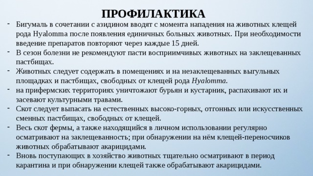 ПРОФИЛАКТИКА Бигумаль в сочетании с азидином вводят с момента нападения на животных клещей рода Нуalommа после появления единичных больных животных. При необходимости введение препаратов повторяют через каждые 15 дней. В сезон болезни не рекомендуют пасти восприимчивых животных на заклещеванных пастбищах. Животных следует содержать в помещениях и на незаклещеванных выгульных площадках и пастбищах, свободных от клещей рода Нуalommа . на прифермских территориях уничтожают бурьян и кустарник, распахивают их и засевают культурными травами. Скот следует выпасать на естественных высоко-горных, отгонных или искусственных сменных пастбищах, свободных от клещей. Весь скот фермы, а также находящийся в личном использовании регулярно осматривают на заклещеванность; при обнаружении на нём клещей-переносчиков животных обрабатывают акарицидами. Вновь поступающих в хозяйство животных тщательно осматривают в период карантина и при обнаружении клещей также обрабатывают акарицидами. 