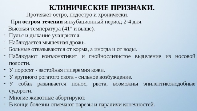 КЛИНИЧЕСКИЕ ПРИЗНАКИ.  Протекает остро,  подостро и хронически .    При остром течении инкубационный период 2-4 дня. - Высокая температура (41° и выше). Пульс и дыхание учащаются. Наблюдается мышечная дрожь. Больные отказываются от корма, а иногда и от воды. Наблюдают конъюнктивит и гнойнослизистое выделение из носовой полости. У поросят - застойная гиперемия кожи. У крупного рогатого скота - сильное возбуждение. У собак развивается понос, рвота, возможны эпилептиконодобные судороги. Многие животные абортируют. В конце болезни отмечают парезы и параличи конечностей. 