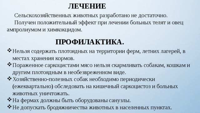 ЛЕЧЕНИЕ  Сельскохозяйственных животных разработано не достаточно.  Получен положительный эффект при лечении больных телят и овец ампролиумом и химкокцидом. ПРОФИЛАКТИКА. Нельзя содержать плотоядных на территории ферм, летних лагерей, в местах хранения кормов. Пораженное саркоцистами мясо нельзя скармливать собакам, кошкам и другим плотоядным в необезвреженном виде.  Хозяйственно-полезных собак необходимо периодически (ежеквартально) обследовать на кишечный саркоцистоз и больных животных уничтожать. На фермах должны быть оборудованы санузлы. Не допускать бродяжничества животных в населенных пунктах. 