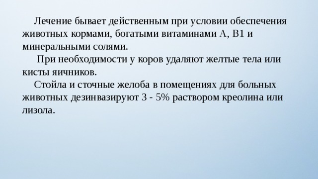  Лечение бывает действенным при условии обеспечения животных кормами, богатыми витаминами А, В1 и минеральными солями.   При необходимости у коров удаляют желтые тела или кисты яичников.  Стойла и сточные желоба в помещениях для больных животных дезинвазируют 3 - 5% раствором креолина или лизола. 