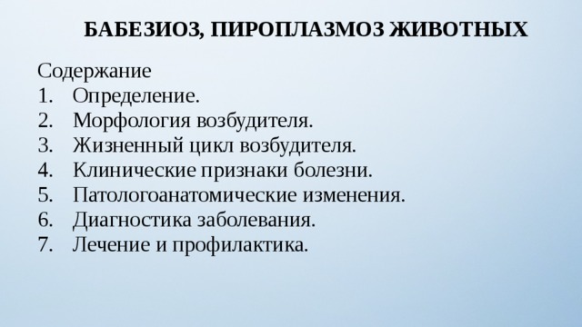 БАБЕЗИОЗ, ПИРОПЛАЗМОЗ ЖИВОТНЫХ Содержание Определение. Морфология возбудителя. Жизненный цикл возбудителя. Клинические признаки болезни. Патологоанатомические изменения. Диагностика заболевания. Лечение и профилактика. 