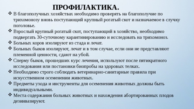 ПРОФИЛАКТИКА. В благополучных хозяйствах необходимо проверять на благополучие по трихомонозу вновь поступающий крупный рогатый скот и назначаемое в случку поголовье. Взрослый крупный рогатый скот, поступающий в хозяйство, необходимо подвергать 30-суточному карантинированию и исследовать на трихомоноз. Больных коров изолируют из стада и лечат. Больных быков изолируют, лечат и в том случае, если они не представляют племенной ценности, сдают на убой. Сперму быков, прошедших курс лечения, используют после пятикратного исследования или постановки биопробы на здоровых телках. Необходимо строго соблюдать ветеринарно-санитарные правила при искусственном осеменении животных. Предметы ухода и инструменты для осеменения животных должны быть индивидуальными. Места содержания больных животных и нахождения абортированных плодов дезинвазируют. 