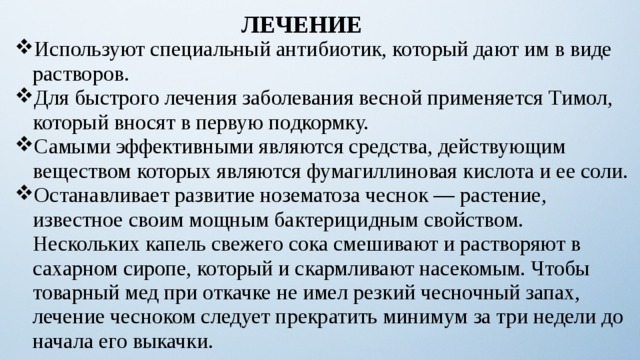 ЛЕЧЕНИЕ Используют специальный антибиотик, который дают им в виде растворов. Для быстрого лечения заболевания весной применяется Тимол, который вносят в первую подкормку. Самыми эффективными являются средства, действующим веществом которых являются фумагиллиновая кислота и ее соли. Останавливает развитие нозематоза чеснок — растение, известное своим мощным бактерицидным свойством. Нескольких капель свежего сока смешивают и растворяют в сахарном сиропе, который и скармливают насекомым. Чтобы товарный мед при откачке не имел резкий чесночный запах, лечение чесноком следует прекратить минимум за три недели до начала его выкачки.    