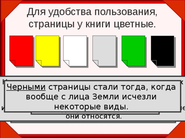 Для удобства пользования, страницы у книги цветные. На белых листах помещены сведения о редких видах растений и животных. Эти виды не находятся под угрозой вымирания, встречаются очень редко , на ограниченных территориях, поэтому могут скоро исчезнуть . На серых листах — сведения о мало изученных и редких видах. Возможно, они находятся под угрозой, но так как нет достаточной информации, то нельзя оценить, к какой группе они относятся. На красных листах помещены сведения о видах, находящихся под угрозой исчезновения и которые уже невозможно  спасти без введения специальных мер  охраны. На желтых  листах— уязвимые виды.  Эти виды встречаются в количествах достаточных для выживания, но их  численность очень быстро сокращается . Черными страницы стали тогда, когда вообще с лица Земли исчезли некоторые виды. На зеленых листах — сведения о восстановленных видах  и находящихся вне опасности.  