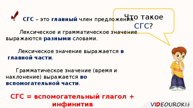 Что такое СГС ?  СГС – это главный член предложения.  Лексическое и грамматическое значение выражаются разными словами.  Лексическое значение выражается в  главной части .  Грамматическое значение (время и наклонение) выражается во вспомогательной части .  СГС = вспомогательный глагол + инфинитив 