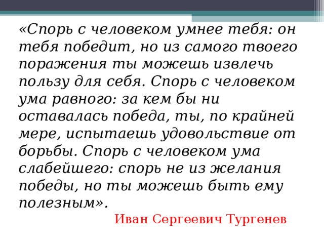 «Спорь с человеком умнее тебя: он тебя победит, но из самого твоего поражения ты можешь извлечь пользу для себя. Спорь с человеком ума равного: за кем бы ни оставалась победа, ты, по крайней мере, испытаешь удовольствие от борьбы. Спорь с человеком ума слабейшего: спорь не из желания победы, но ты можешь быть ему полезным». Иван Сергеевич Тургенев 