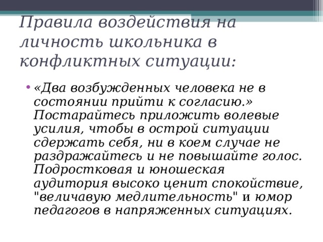 Правила воздействия на личность школьника в конфликтных ситуации:   «Два возбужденных человека не в состоянии прийти к согласию.» Постарайтесь приложить волевые усилия, чтобы в острой ситуации сдержать себя, ни в коем случае не раздражайтесь и не повышайте голос. Подростковая и юношеская аудитория высоко ценит спокойствие, 