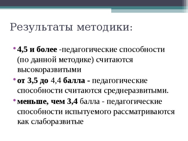 4,5 и более -педагогические способности (по данной методике) считаются высокоразвитыми от 3,5 до  4,4  балла - педагогические способности счи­таются среднеразвитыми. меньше, чем 3,4  балла - педагогические способности испытуемого рассматриваются как слаборазвитые 