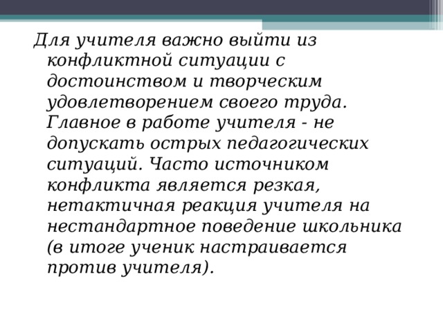 Для учителя важно выйти из конфликтной ситуации с достоинством и творческим удовлетворением своего труда. Главное в работе учителя - не допускать острых педагогических ситуаций. Часто источником конфликта является резкая, нетактичная реакция учителя на нестандартное поведение школьника (в итоге ученик настраивается против учителя). 