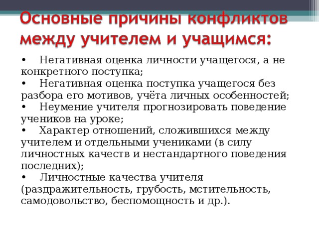 •    Негативная оценка личности учащегося, а не конкретного поступка;  •    Негативная оценка поступка учащегося без разбора его мотивов, учёта личных особенностей;  •    Неумение учителя прогнозировать поведение учеников на уроке;  •    Характер отношений, сложившихся между учителем и отдельными учениками (в силу личностных качеств и нестандартного поведения последних);  •    Личностные качества учителя (раздражительность, грубость, мстительность, самодовольство, беспомощность и др.). 