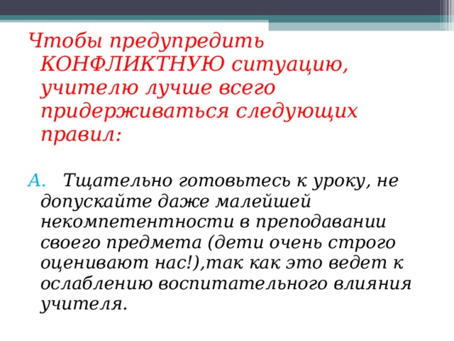 Чтобы предупредить КОНФЛИКТНУЮ ситуацию, учителю лучше всего придерживаться следующих правил: А. Тщательно готовьтесь к уроку, не допускайте даже малейшей некомпетентности в преподавании своего предмета (дети очень строго оценивают нас!),так как это ведет к ослаблению воспитательного влияния учителя. 