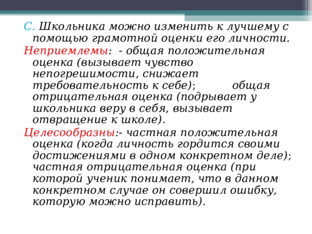 С. Школьника можно изменить к лучшему с помощью грамотной оценки его личности. Неприемлемы : - общая положительная оценка (вызывает чувство непогрешимости, снижает требовательность к себе) ;  общая отрицательная оценка (подрывает у школьника веру в себя, вызывает отвращение к школе) . Целесообразны :- частная положительная оценка (когда личность гордится своими достижениями в одном конкретном деле) ; частная отрицательная оценка (при которой ученик понимает, что в данном конкретном случае он совершил ошибку, которую можно исправить).  