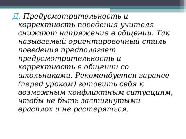 Д. Предусмотрительность и корректность поведения учителя снижают напряжение в общении. Так называемый ориентировочный стиль поведения предполагает предусмотрительность и корректность в общении со школьниками. Рекомендуется заранее (перед уроком) готовить себя к возможным конфликтным ситуациям, чтобы не быть застигнутыми врасплох и не растеряться. 