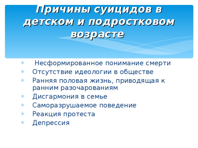 Причины суицидов в детском и подростковом возрасте   Несформированное понимание смерти Отсутствие идеологии в обществе Ранняя половая жизнь, приводящая к ранним разочарованиям Дисгармония в семье Саморазрушаемое поведение Реакция протеста Депрессия 