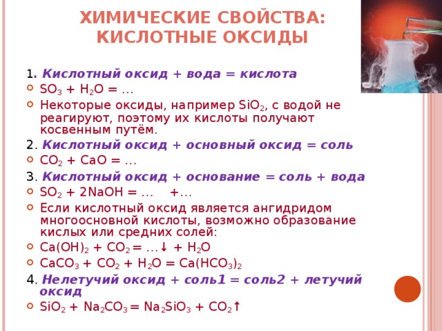 ХИМИЧЕСКИЕ СВОЙСТВА: КИСЛОТНЫЕ ОКСИДЫ   1 . Кислотный оксид + вода = кислота SO 3 + H 2 O = … Некоторые оксиды, например SiO 2 , с водой не реагируют, поэтому их кислоты получают косвенным путём. 2. Кислотный оксид + основный оксид = соль CO 2 + CaO = … 3. Кислотный оксид + основание = соль + вода SO 2 + 2NaOH = … +… Если кислотный оксид является ангидридом многоосновной кислоты, возможно образование кислых или средних солей: Ca(OH) 2 + CO 2 = … ↓ + H 2 O CaCO 3 + CO 2 + H 2 O = Ca(HCO 3 ) 2 4. Нелетучий оксид + соль1 = соль2 + летучий оксид SiO 2 + Na 2 CO 3 = Na 2 SiO 3 + CO 2 ↑ 