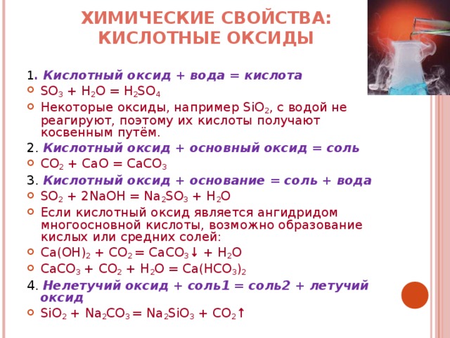ХИМИЧЕСКИЕ СВОЙСТВА: КИСЛОТНЫЕ ОКСИДЫ   1 . Кислотный оксид + вода = кислота SO 3 + H 2 O = H 2 SO 4 Некоторые оксиды, например SiO 2 , с водой не реагируют, поэтому их кислоты получают косвенным путём. 2. Кислотный оксид + основный оксид = соль CO 2 + CaO = CaCO 3 3. Кислотный оксид + основание = соль + вода SO 2 + 2NaOH = Na 2 SO 3 + H 2 O Если кислотный оксид является ангидридом многоосновной кислоты, возможно образование кислых или средних солей: Ca(OH) 2 + CO 2 = CaCO 3 ↓ + H 2 O CaCO 3 + CO 2 + H 2 O = Ca(HCO 3 ) 2 4. Нелетучий оксид + соль1 = соль2 + летучий оксид SiO 2 + Na 2 CO 3 = Na 2 SiO 3 + CO 2 ↑ 