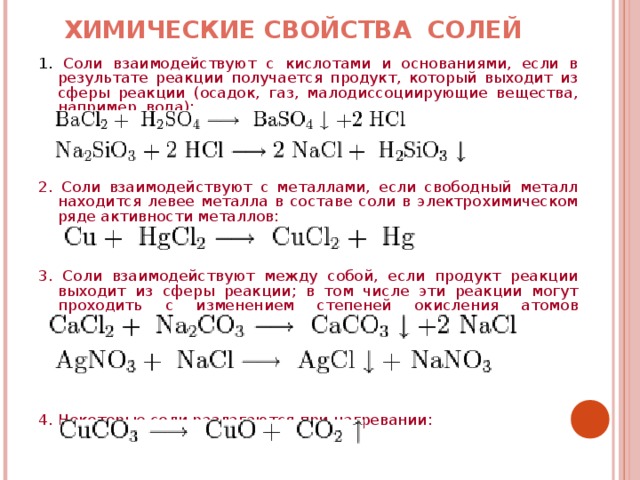 ХИМИЧЕСКИЕ СВОЙСТВА СОЛЕЙ   1. Соли взаимодействуют с кислотами и основаниями, если в результате реакции получается продукт, который выходит из сферы реакции (осадок, газ, малодиссоциирующие вещества, например, вода): 2. Соли взаимодействуют с металлами, если свободный металл находится левее металла в составе соли в электрохимическом ряде активности металлов: 3. Соли взаимодействуют между собой, если продукт реакции выходит из сферы реакции; в том числе эти реакции могут проходить с изменением степеней окисления атомов реагентов: 4. Некоторые соли разлагаются при нагревании: 