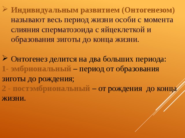 Индивидуальным развитием (Онтогенезом)  называют весь период жизни особи с момента слияния сперматозоида с яйцеклеткой и образования зиготы до конца жизни. Онтогенез делится на два больших периода: 1 - эмбриональный  – период от образования зиготы до рождения; 2 - постэмбриональный  – от рождения до конца жизни.  
