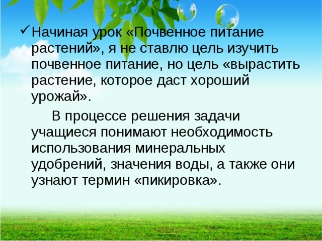 Начиная урок «Почвенное питание растений», я не ставлю цель изучить почвенное питание, но цель «вырастить растение, которое даст хороший урожай».   В процессе решения задачи учащиеся понимают необходимость использования минеральных удобрений, значения воды, а также они узнают термин «пикировка».  