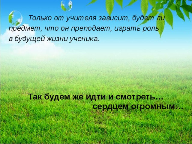   Только от учителя зависит, будет ли предмет, что он преподает, играть роль в будущей жизни ученика.   Так будем же идти и смотреть…      сердцем огромным…  