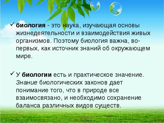 биология - это наука, изучающая основы жизнедеятельности и взаимодействия живых организмов. Поэтому биология важна, во-первых, как источник знаний об окружающем мире.  У биологии  есть и практическое значение. Знание  биологических законов дает понимание того, что в природе все взаимосвязано, и необходимо сохранение баланса различных видов существ.  