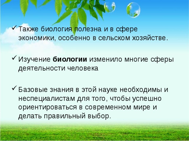 Также биология полезна и в сфере экономики, особенно в сельском хозяйстве.  Изучение  биологии  изменило многие сферы деятельности человека  Базовые знания в этой науке необходимы и неспециалистам для того, чтобы успешно ориентироваться в современном мире и делать правильный выбор.  