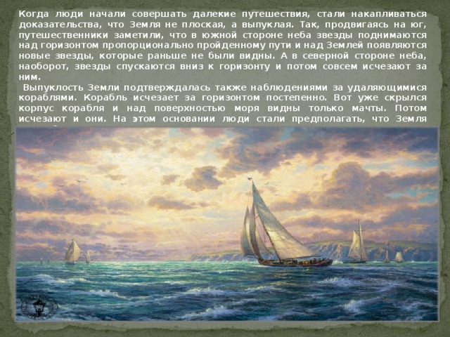 Когда люди начали совершать далекие путешествия, стали накапливаться доказательства, что Земля не плоская, а выпуклая. Так, продвигаясь на юг, путешественники заметили, что в южной стороне неба звезды поднимаются над горизонтом пропорционально пройденному пути и над Землей появляются новые звезды, которые раньше не были видны. А в северной стороне неба, наоборот, звезды спускаются вниз к горизонту и потом совсем исчезают за ним.  Выпуклость Земли подтверждалась также наблюдениями за удаляющимися кораблями. Корабль исчезает за горизонтом постепенно. Вот уже скрылся корпус корабля и над поверхностью моря видны только мачты. Потом исчезают и они. На этом основании люди стали предполагать, что Земля шарообразна. 