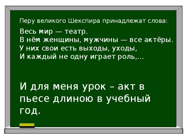  Перу великого Шекспира принадлежат слова:  Весь мир — театр.  В нём женщины, мужчины — все актёры.  У них свои есть выходы, уходы,  И каждый не одну играет роль,...   И для меня урок – акт в пьесе длиною в учебный год. 
