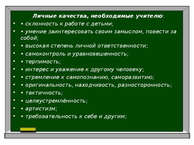   Личные качества, необходимые учителю : •  склонность к работе с детьми ; •  умение заинтересовать своим замыслом, повести за собой ; •  высокая степень личной ответственности ; •  самоконтроль и уравновешенность ; •  терпимость ; •  интерес и уважение к другому человеку ; •  стремление к самопознанию, саморазвитию ; •  оригинальность, находчивость, разносторонность ; •  тактичность ; •  целеустремлённость ; •  артистизм ; •  требовательность к себе и другим ; 