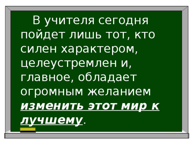   В учителя сегодня пойдет лишь тот, кто силен характером, целеустремлен и, главное, обладает огромным желанием изменить этот мир к лучшему . 