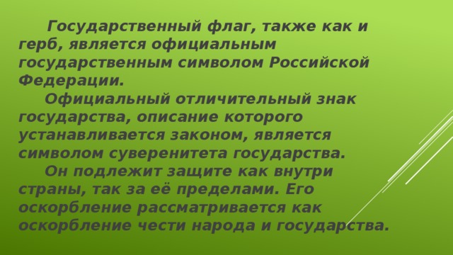  Государственный флаг, также как и герб, является официальным государственным символом Российской Федерации.  Официальный отличительный знак государства, описание которого устанавливается законом, является символом суверенитета государства.  Он подлежит защите как внутри страны, так за её пределами. Его оскорбление рассматривается как оскорбление чести народа и государства.  ФЛАГ - это СВЯТЫНЯ. 