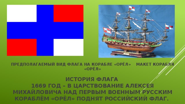 Предполагаемый вид флага на корабле «Орёл» Макет корабля «Орёл»   История флага  1669 год – в царствование Алексея Михайловича над первым военным русским кораблём «Орёл» поднят Российский флаг. 