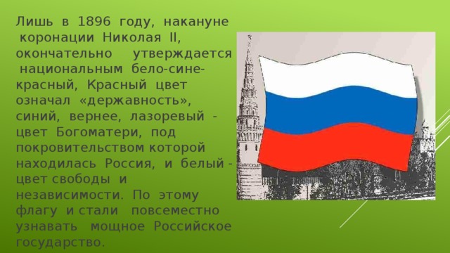 Лишь в 1896 году, накануне коронации Николая II, окончательно утверждается национальным бело-сине-красный, Красный цвет означал «державность», синий, вернее, лазоревый - цвет Богоматери, под покровительством которой находилась Россия, и белый - цвет свободы и независимости. По этому флагу и стали повсеместно узнавать мощное Российское государство. 