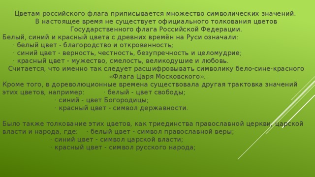 Цветам российского флага приписывается множество символических значений. В настоящее время не существует официального толкования цветов Государственного флага Российской Федерации. Белый, синий и красный цвета с древних времён на Руси означали:  · белый цвет - благородство и откровенность;  · синий цвет - верность, честность, безупречность и целомудрие;  · красный цвет - мужество, смелость, великодушие и любовь. Считается, что именно так следует расшифровывать символику бело-сине-красного  «Флага Царя Московского». Кроме того, в дореволюционные времена существовала другая трактовка значений этих цветов, например: · белый - цвет свободы;  · синий - цвет Богородицы;  · красный цвет - символ державности. Было также толкование этих цветов, как триединства православной церкви, царской власти и народа, где: · белый цвет - символ православной веры;  · синий цвет - символ царской власти;  · красный цвет - символ русского народа; 
